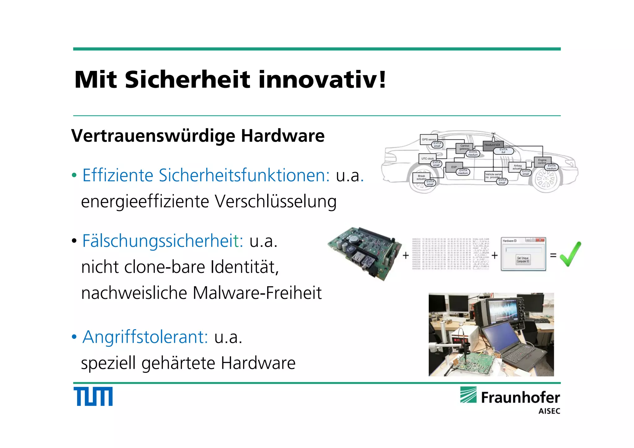 Vertrauenswürdige Hardware
• Effiziente Sicherheitsfunktionen: u.a.
energieeffiziente Verschlüsselung
• Fälschungssicherheit: u.a.
nicht clone-bare Identität,
nachweisliche Malware-Freiheit
• Angriffstolerant: u.a.
speziell gehärtete Hardware
Mit Sicherheit innovativ!
 