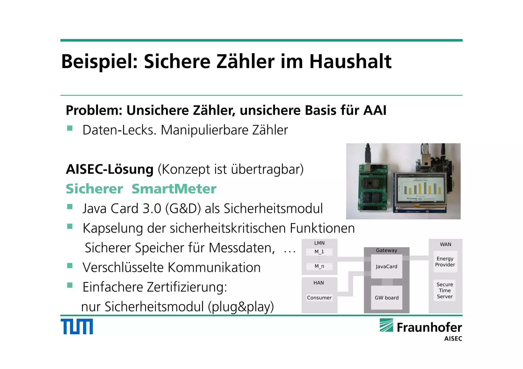 Problem: Unsichere Zähler, unsichere Basis für AAI
 Daten-Lecks. Manipulierbare Zähler
AISEC-Lösung (Konzept ist übertragbar)
Sicherer SmartMeter
 Java Card 3.0 (G&D) als Sicherheitsmodul
 Kapselung der sicherheitskritischen Funktionen
Sicherer Speicher für Messdaten, …
 Verschlüsselte Kommunikation
 Einfachere Zertifizierung:
nur Sicherheitsmodul (plug&play)
Beispiel: Sichere Zähler im Haushalt
 