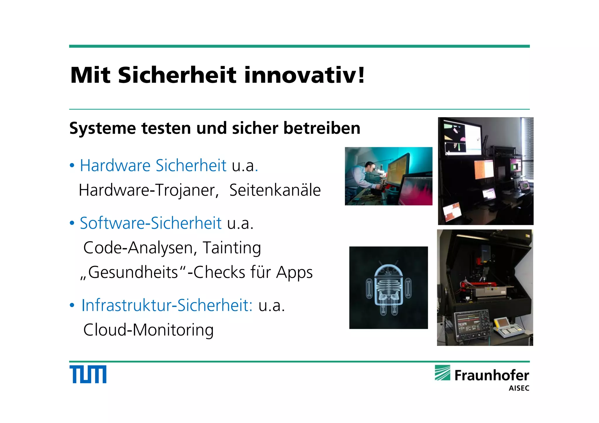 Systeme testen und sicher betreiben
• Hardware Sicherheit u.a.
Hardware-Trojaner, Seitenkanäle
• Software-Sicherheit u.a.
Code-Analysen, Tainting
„Gesundheits“-Checks für Apps
• Infrastruktur-Sicherheit: u.a.
Cloud-Monitoring
Mit Sicherheit innovativ!
 