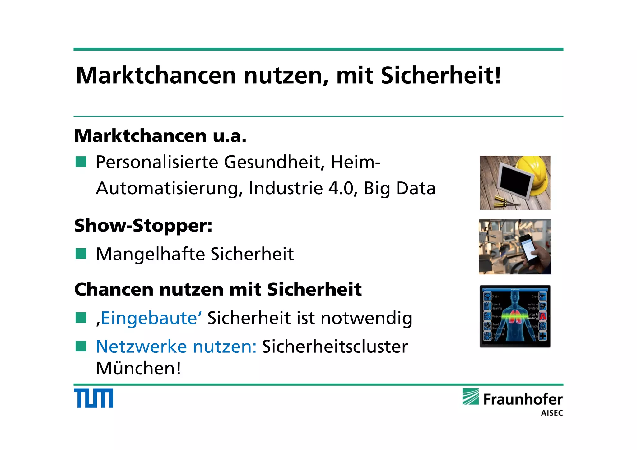 Marktchancen u.a.
 Personalisierte Gesundheit, Heim-
Automatisierung, Industrie 4.0, Big Data
Show-Stopper:
 Mangelhafte Sicherheit
Chancen nutzen mit Sicherheit
 ‚Eingebaute‘ Sicherheit ist notwendig
 Netzwerke nutzen: Sicherheitscluster
München!
Marktchancen nutzen, mit Sicherheit!
 