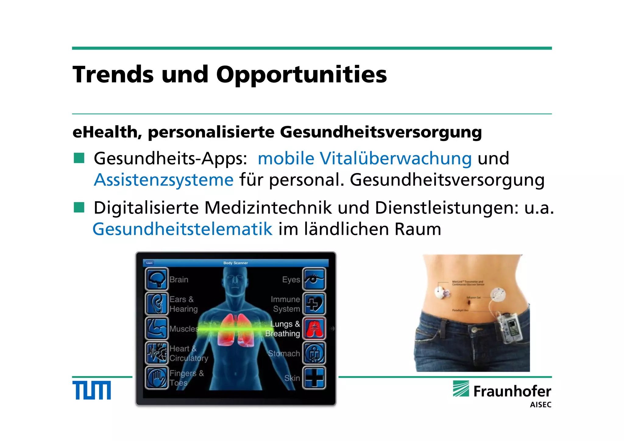 Trends und Opportunities
eHealth, personalisierte Gesundheitsversorgung
 Gesundheits-Apps: mobile Vitalüberwachung und
Assistenzsysteme für personal. Gesundheitsversorgung
 Digitalisierte Medizintechnik und Dienstleistungen: u.a.
Gesundheitstelematik im ländlichen Raum
 