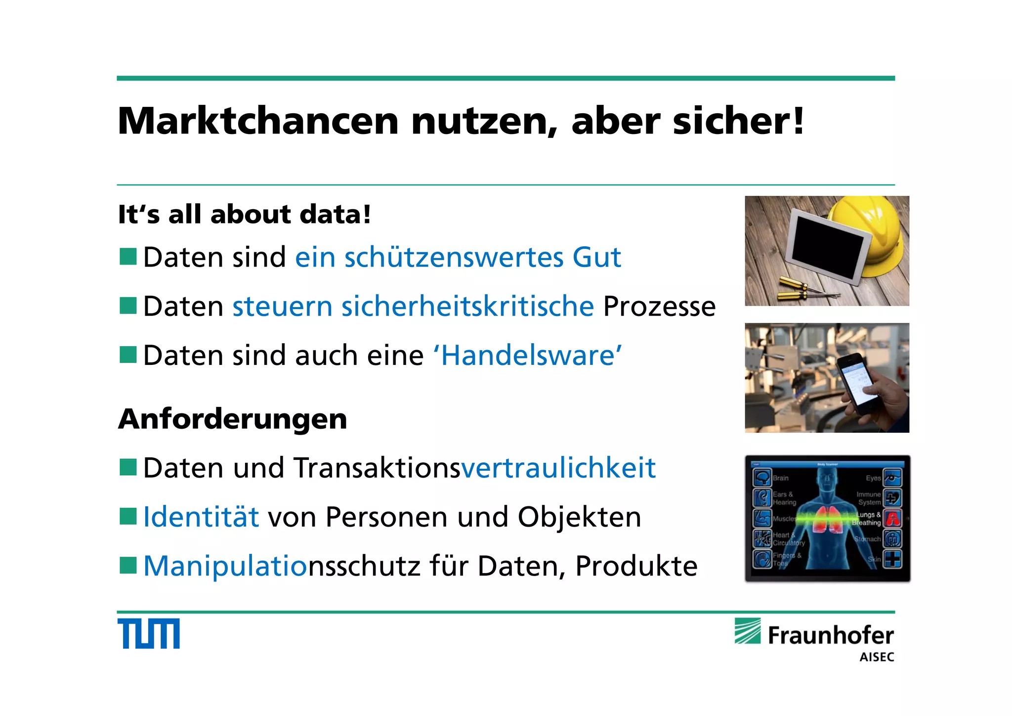 Marktchancen nutzen, aber sicher!
It‘s all about data!
Daten sind ein schützenswertes Gut
Daten steuern sicherheitskritische Prozesse
Daten sind auch eine ‘Handelsware’
Anforderungen
Daten und Transaktionsvertraulichkeit
Identität von Personen und Objekten
Manipulationsschutz für Daten, Produkte
 