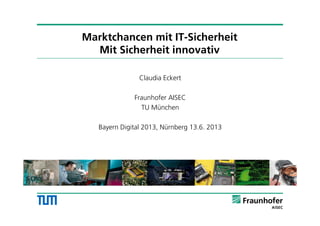 Marktchancen mit IT-Sicherheit
Mit Sicherheit innovativ
Claudia Eckert
Fraunhofer AISEC
TU München
Bayern Digital 2013, Nürnberg 13.6. 2013
1
 