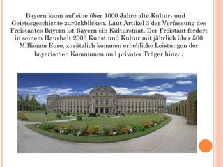 Bayern kann auf eine über 1000 Jahre alte Kultur- und Geistesgeschichte zurückblicken. Laut Artikel 3 der Verfassung des Freistaates Bayern ist Bayern ein Kulturstaat. Der Freistaat fördert in seinem Haushalt 2003 Kunst und Kultur mit jährlich über 500 Millionen Euro, zusätzlich kommen erhebliche Leistungen der bayerischen Kommunen und privater Träger hinzu . 