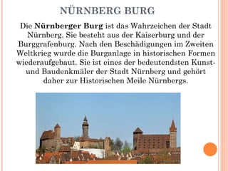 NÜRNBERG BURG Die  Nürnberger Burg  ist das Wahrzeichen der Stadt Nürnberg. Sie besteht aus der Kaiserburg und der Burggrafenburg. Nach den Beschädigungen im Zweiten Weltkrieg wurde die Burganlage in historischen Formen wiederaufgebaut. Sie ist eines der bedeutendsten Kunst- und Baudenkmäler der Stadt Nürnberg und gehört daher zur Historischen Meile Nürnbergs. 