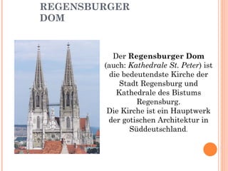 REGENSBURGER DOM Der  Regensburger Dom  (auch:  Kathedrale St. Peter ) ist die bedeutendste Kirche der Stadt Regensburg und Kathedrale des Bistums Regensburg. Die Kirche ist ein Hauptwerk der gotischen Architektur in Süddeutschland . 