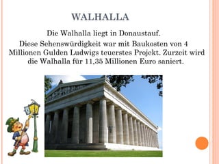 WALHALLA Die Walhalla liegt in Donaustauf. Diese Sehenswürdigkeit war mit Baukosten von 4 Millionen Gulden Ludwigs teuerstes Projekt. Zurzeit wird die Walhalla für 11,35 Millionen Euro saniert.  