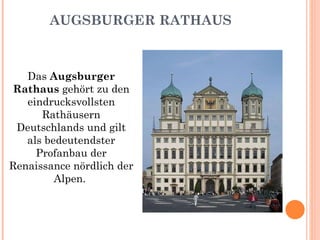 AUGSBURGER RATHAUS Das  Augsburger Rathaus  gehört zu den eindrucksvollsten Rathäusern Deutschlands und gilt als bedeutendster Profanbau der Renaissance nördlich der Alpen.  