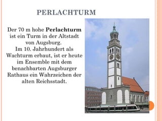 PERLACHTURM Der 70 m hohe  Perlachturm  ist ein Turm in der Altstadt von Augsburg.  Im 10. Jahrhundert als Wachturm erbaut, ist er heute im Ensemble mit dem benachbarten Augsburger Rathaus ein Wahrzeichen der alten Reichsstadt. 