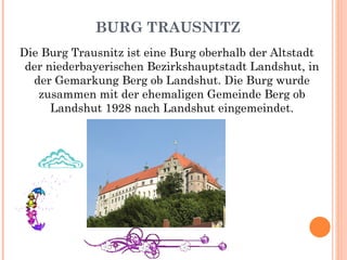 BURG TRAUSNITZ Die Burg Trausnitz ist eine Burg oberhalb der Altstadt der niederbayerischen Bezirkshauptstadt Landshut, in der Gemarkung Berg ob Landshut. Die Burg wurde zusammen mit der ehemaligen Gemeinde Berg ob Landshut 1928 nach Landshut eingemeindet. 