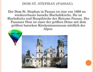 DOM ST. STEPHAN (PASSAU) Der Dom St. Stephan in Passau ist eine von 1668 an wiedererbaute barocke Bischofskirche. Sie ist Bischofssitz und Hauptkirche des Bistums Passau. Der Passauer Dom ist einer der größten Dome mit dem größten barocken Kircheninnenraum nördlich der Alpen. 