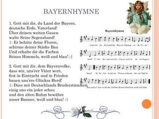 BAYERNHYMNE 1. Gott mit dir, du Land der Bayern, deutsche Erde, Vaterland! Über deinen weiten Gauen walte Seine Segenshand! |: Er behüte deine Fluren, schirme deiner Städte Bau Und erhalte dir die Farben Seines Himmels, weiß und blau! :| 2. Gott mit dir, dem Bayernvolke, dass wir, uns’rer Väter wert, fest in Eintracht und in Frieden bauen uns’res Glückes Herd! |: Dass mit Deutschlands Bruderstämmen einig uns ein jeder schau und den alten Ruhm bewähre unser Banner, weiß und blau! :| 