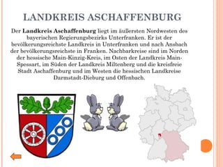 LANDKREIS ASCHAFFENBURG Der  Landkreis Aschaffenburg  liegt im äußersten Nordwesten des bayerischen Regierungsbezirks Unterfranken. Er ist der bevölkerungsreichste Landkreis in Unterfranken und nach Ansbach der bevölkerungsreichste in Franken. Nachbarkreise sind im Norden der hessische Main-Kinzig-Kreis, im Osten der Landkreis Main-Spessart, im Süden der Landkreis Miltenberg und die kreisfreie Stadt Aschaffenburg und im Westen die hessischen Landkreise Darmstadt-Dieburg und Offenbach. 