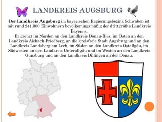 LANDKREIS AUGSBURG Der  Landkreis Augsburg  im bayerischen Regierungsbezirk Schwaben ist mit rund 241.000 Einwohnern bevölkerungsmäßig der drittgrößte Landkreis Bayerns. Er grenzt im Norden an den Landkreis Donau-Ries, im Osten an den Landkreis Aichach-Friedberg, an die kreisfreie Stadt Augsburg und an den Landkreis Landsberg am Lech, im Süden an den Landkreis Ostallgäu, im Südwesten an den Landkreis Unterallgäu und im Westen an den Landkreis Günzburg und an den Landkreis Dillingen an der Donau. 
