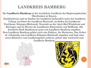 LANDKREIS BAMBERG Der  Landkreis Bamberg  ist der westlichste Landkreis des Regierungsbezirks Oberfranken in Bayern. Nachbarkreise sind im Norden der Landkreis Lichtenfels sowie der Landkreis Coburg, im Osten der Landkreis Bayreuth, im Süden die Landkreise Forchheim, Erlangen-Höchstadt, Neustadt an der Aisch-Bad Windsheim und Kitzingen und im Westen die Landkreise Schweinfurt und Haßberge. Die kreisfreie Stadt Bamberg ist ganz vom Landkreis Bamberg umgeben. Zum Landkreis Bamberg gehört auch eine Exklave, der Steinersee. Das Gebiet ist vollständig vom Landkreis Erlangen-Höchstadt umgeben und liegt etwa einen Kilometer vom Landkreisgebiet entfernt, gehört aber territorial zum Landkreis Bamberg. 