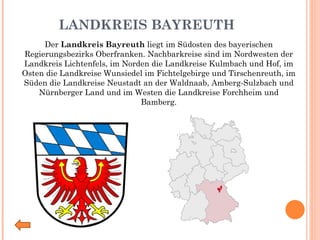 LANDKREIS BAYREUTH Der  Landkreis Bayreuth  liegt im Südosten des bayerischen Regierungsbezirks Oberfranken. Nachbarkreise sind im Nordwesten der Landkreis Lichtenfels, im Norden die Landkreise Kulmbach und Hof, im Osten die Landkreise Wunsiedel im Fichtelgebirge und Tirschenreuth, im Süden die Landkreise Neustadt an der Waldnaab, Amberg-Sulzbach und Nürnberger Land und im Westen die Landkreise Forchheim und Bamberg. 