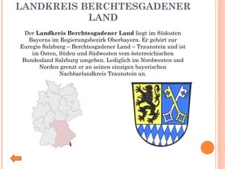 LANDKREIS BERCHTESGADENER LAND Der  Landkreis Berchtesgadener Land  liegt im Südosten Bayerns im Regierungsbezirk Oberbayern. Er gehört zur Euregio Salzburg – Berchtesgadener Land – Traunstein und ist im Osten, Süden und Südwesten vom österreichischen Bundesland Salzburg umgeben. Lediglich im Nordwesten und Norden grenzt er an seinen einzigen bayerischen Nachbarlandkreis Traunstein an. 