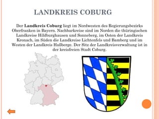 LANDKREIS COBURG Der  Landkreis Coburg  liegt im Nordwesten des Regierungsbezirks Oberfranken in Bayern. Nachbarkreise sind im Norden die thüringischen Landkreise Hildburghausen und Sonneberg, im Osten der Landkreis Kronach, im Süden die Landkreise Lichtenfels und Bamberg und im Westen der Landkreis Haßberge. Der Sitz der Landkreisverwaltung ist in der kreisfreien Stadt Coburg. 
