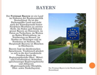 BAYERN Der  Freistaat Bayern  ist ein Land im Südosten der Bundesrepublik Deutschland. Es ist das flächengrößte Land und steht nach der Einwohnerzahl hinter Nordrhein-Westfalen an zweiter Stelle. Im Süden und Südosten grenzt Bayern an Österreich, im Osten an Tschechien, im Westen an Baden-Württemberg, im Nordwesten an Hessen, im Norden an Thüringen und im Nordosten an Sachsen. Die Hauptstadt Bayerns ist München in Oberbayern. Bayern liegt im oberdeutschen Sprachraum. Traditionell gliedert es sich in die drei Landesteile Franken (heute die Regierungsbezirke Ober-, Mittel- und Unterfranken), Schwaben (gleichnamiger Regierungsbezirk) und Altbayern (Regierungsbezirke Oberpfalz, Ober- sowie Niederbayern). Der  Freistaat Bayern  in der Bundesrepublik Deutschland 
