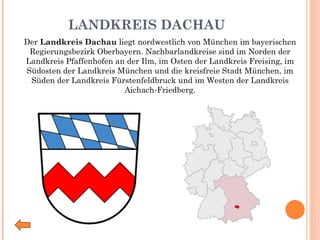 LANDKREIS DACHAU Der  Landkreis Dachau  liegt nordwestlich von München im bayerischen Regierungsbezirk Oberbayern. Nachbarlandkreise sind im Norden der Landkreis Pfaffenhofen an der Ilm, im Osten der Landkreis Freising, im Südosten der Landkreis München und die kreisfreie Stadt München, im Süden der Landkreis Fürstenfeldbruck und im Westen der Landkreis Aichach-Friedberg. 