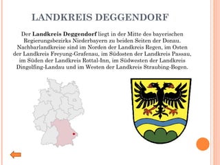 LANDKREIS DEGGENDORF Der  Landkreis Deggendorf  liegt in der Mitte des bayerischen Regierungsbezirks Niederbayern zu beiden Seiten der Donau. Nachbarlandkreise sind im Norden der Landkreis Regen, im Osten der Landkreis Freyung-Grafenau, im Südosten der Landkreis Passau, im Süden der Landkreis Rottal-Inn, im Südwesten der Landkreis Dingolfing-Landau und im Westen der Landkreis Straubing-Bogen. 