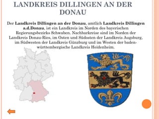 LANDKREIS DILLINGEN AN DER DONAU Der  Landkreis Dillingen an der Donau , amtlich  Landkreis Dillingen a.d.Donau , ist ein Landkreis im Norden des bayerischen   Regierungsbezirks Schwaben. Nachbarkreise sind im Norden der Landkreis Donau-Ries, im Osten und Südosten der Landkreis Augsburg, im Südwesten der Landkreis Günzburg und im Westen der baden-württembergische Landkreis Heidenheim. 