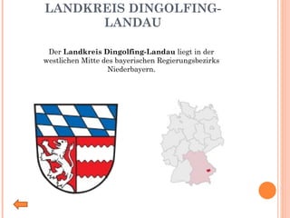 LANDKREIS DINGOLFING-LANDAU Der  Landkreis Dingolfing-Landau  liegt in der westlichen Mitte des bayerischen Regierungsbezirks Niederbayern. 