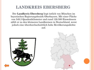 LANDKREIS EBERSBERG Der  Landkreis Ebersberg  liegt östlich von München im bayerischen Regierungsbezirk Oberbayern. Mit einer Fläche von 549,3 Quadratkilometer und rund 128.500 Einwohnern zählt er zu den kleineren Landkreisen in Deutschland, weist jedoch eine überdurchschnittlich hohe Bevölkerungsdichte auf. 