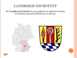 LANDKREIS EICHSTÄTT Der  Landkreis Eichstätt  ist ein Landkreis im äußersten Norden des Regierungsbezirks Oberbayern in Bayern. 