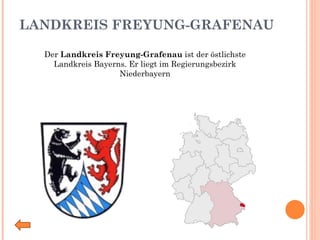 LANDKREIS FREYUNG-GRAFENAU Der  Landkreis Freyung-Grafenau  ist der östlichste Landkreis Bayerns. Er liegt im Regierungsbezirk Niederbayern 