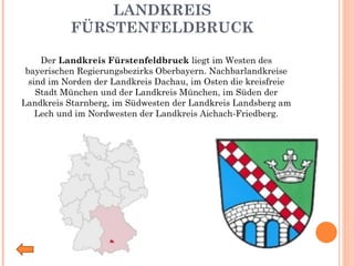 LANDKREIS FÜRSTENFELDBRUCK Der  Landkreis Fürstenfeldbruck  liegt im Westen des bayerischen Regierungsbezirks Oberbayern. Nachbarlandkreise sind im Norden der Landkreis Dachau, im Osten die kreisfreie Stadt München und der Landkreis München, im Süden der Landkreis Starnberg, im Südwesten der Landkreis Landsberg am Lech und im Nordwesten der Landkreis Aichach-Friedberg. 