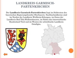 LANDKREIS GARMISCH-PARTENKIRCHEN Der  Landkreis Garmisch-Partenkirchen  liegt im Südwesten des bayerischen Regierungsbezirks Oberbayern. Nachbarlandkreise sind im Norden der Landkreis Weilheim-Schongau, im Osten der Landkreis Bad Tölz-Wolfratshausen, im Süden das österreichische Bundesland Tirol und im Westen der schwäbische Landkreis Ostallgäu. 