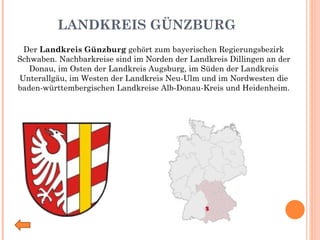 LANDKREIS GÜNZBURG Der  Landkreis Günzburg  gehört zum bayerischen Regierungsbezirk Schwaben. Nachbarkreise sind im Norden der Landkreis Dillingen an der Donau, im Osten der Landkreis Augsburg, im Süden der Landkreis Unterallgäu, im Westen der Landkreis Neu-Ulm und im Nordwesten die baden-württembergischen Landkreise Alb-Donau-Kreis und Heidenheim. 