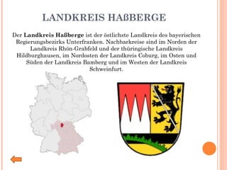 LANDKREIS HAßBERGE Der  Landkreis Haßberge  ist der östlichste Landkreis des bayerischen Regierungsbezirks Unterfranken. Nachbarkreise sind im Norden der Landkreis Rhön-Grabfeld und der thüringische Landkreis Hildburghausen, im Nordosten der Landkreis Coburg, im Osten und Süden der Landkreis Bamberg und im Westen der Landkreis Schweinfurt. 