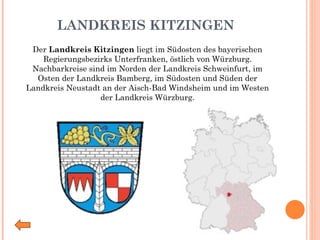 LANDKREIS KITZINGEN Der  Landkreis Kitzingen  liegt im Südosten des bayerischen Regierungsbezirks Unterfranken, östlich von Würzburg. Nachbarkreise sind im Norden der Landkreis Schweinfurt, im Osten der Landkreis Bamberg, im Südosten und Süden der Landkreis Neustadt an der Aisch-Bad Windsheim und im Westen der Landkreis Würzburg. 