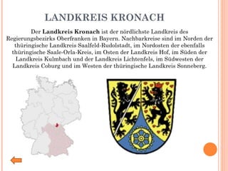 LANDKREIS KRONACH   Der  Landkreis Kronach  ist der nördlichste Landkreis des Regierungsbezirks Oberfranken in Bayern. Nachbarkreise sind im Norden der thüringische Landkreis Saalfeld-Rudolstadt, im Nordosten der ebenfalls thüringische Saale-Orla-Kreis, im Osten der Landkreis Hof, im Süden der Landkreis Kulmbach und der Landkreis Lichtenfels, im Südwesten der Landkreis Coburg und im Westen der thüringische Landkreis Sonneberg. 