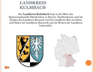 LANDKREIS KULMBACH Der  Landkreis Kulmbach  liegt in der Mitte des Regierungsbezirks Oberfranken in Bayern. Nachbarkreise sind im Norden der Landkreis Kronach und der Landkreis Hof, im Osten und Süden der Landkreis Bayreuth und im Westen der Landkreis Lichtenfels. 