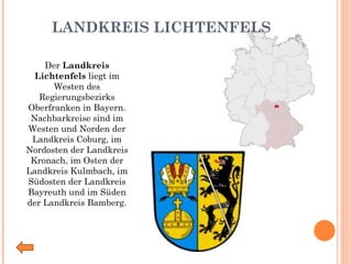 LANDKREIS LICHTENFELS Der  Landkreis Lichtenfels  liegt im Westen des Regierungsbezirks Oberfranken in Bayern. Nachbarkreise sind im Westen und Norden der Landkreis Coburg, im Nordosten der Landkreis Kronach, im Osten der Landkreis Kulmbach, im Südosten der Landkreis Bayreuth und im Süden der Landkreis Bamberg. 