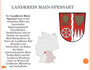 LANDKREIS MAIN-SPESSART Der  Landkreis Main-Spessart  liegt in der westlichen Mitte des bayerischen Regierungsbezirks Unterfranken. Nachbarkreise sind im Norden der hessische Main-Kinzig-Kreis, im Osten die Landkreise Bad Kissingen und Schweinfurt, im Süden der baden-württembergische Main-Tauber-Kreis und der Landkreis Würzburg sowie im Westen die Landkreise Miltenberg und Aschaffenbu 