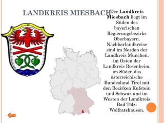 LANDKREIS MIESBACH Der  Landkreis Miesbach  liegt im Süden des bayerischen Regierungsbezirks Oberbayern. Nachbarlandkreise sind im Norden der Landkreis München, im Osten der Landkreis Rosenheim, im Süden das österreichische Bundesland Tirol mit den Bezirken Kufstein und Schwaz und im Westen der Landkreis Bad Tölz-Wolfratshausen. 