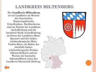 LANDKREIS MILTENBERG Der  Landkreis Miltenberg  ist ein Landkreis im Westen des bayerischen Regierungsbezirks Unterfranken. Nachbarkreise sind im Norden der Landkreis Aschaffenburg und die kreisfreie Stadt Aschaffenburg, im Osten der Landkreis Main-Spessart und der baden-württembergische Main-Tauber-Kreis, im Süden der ebenfalls baden-württembergische Neckar-Odenwald-Kreis und im Westen der hessische Odenwaldkreis sowie der Landkreis Darmstadt-Dieburg. 