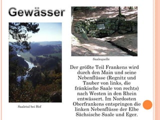 Der größte Teil Frankens wird durch den Main   und seine Nebenflüsse (Regnitz und Tauber von links, die fränkische Saale von rechts) nach Westen in den Rhein entwässert. Im Nordosten Oberfrankens entspringen die linken Nebenflüsse der Elbe   Sächsische Saale und Eger. Saaletal bei Hof Saalequelle 