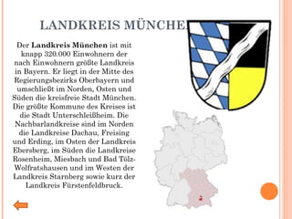 LANDKREIS MÜNCHEN Der  Landkreis München  ist mit knapp 320.000 Einwohnern der nach Einwohnern größte Landkreis in Bayern. Er liegt in der Mitte des Regierungsbezirks Oberbayern und umschließt im Norden, Osten und Süden die kreisfreie Stadt München. Die größte Kommune des Kreises ist die Stadt Unterschleißheim. Die Nachbarlandkreise sind im Norden die Landkreise Dachau, Freising und Erding, im Osten der Landkreis Ebersberg, im Süden die Landkreise Rosenheim, Miesbach und Bad Tölz-Wolfratshausen und im Westen der Landkreis Starnberg sowie kurz der Landkreis Fürstenfeldbruck. 