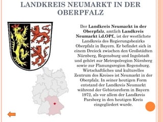 LANDKREIS NEUMARKT IN DER OBERPFALZ Der  Landkreis Neumarkt in der Oberpfalz , amtlich  Landkreis Neumarkt i.d.OPf. , ist der westlichste Landkreis des Regierungsbezirks Oberpfalz in Bayern. Er befindet sich in einem Dreieck zwischen den Großstädten Nürnberg, Regensburg und Ingolstadt und gehört zur Metropolregion Nürnberg sowie zur Planungsregion Regensburg. Wirtschaftliches und kulturelles Zentrum des Kreises ist Neumarkt in der Oberpfalz. In seiner heutigen Form entstand der Landkreis Neumarkt während der Gebietsreform in Bayern 1972, als vor allem der Landkreis Parsberg in den heutigen Kreis eingegliedert wurde. 