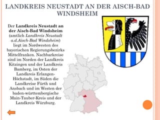 LANDKREIS NEUSTADT AN DER AISCH-BAD WINDSHEIM Der  Landkreis Neustadt an der Aisch-Bad Windsheim  (amtlich  Landkreis Neustadt a.d.Aisch-Bad Windsheim ) liegt im Nordwesten des bayerischen Regierungsbezirks Mittelfranken. Nachbarkreise sind im Norden der Landkreis Kitzingen und der Landkreis Bamberg, im Osten der Landkreis Erlangen-Höchstadt, im Süden die Landkreise Fürth und Ansbach und im Westen der baden-württembergische Main-Tauber-Kreis und der Landkreis Würzburg. 