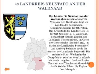 48  LANDKREIS NEUSTADT AN DER WALDNAAB Der  Landkreis Neustadt an der Waldnaab  (amtlich:  Landkreis Neustadt a.d. Waldnaab ) liegt im Norden des bayerischen Regierungsbezirks der Oberpfalz. Die Kreisstadt des Landkreises ist der Ort Neustadt a. d. Waldnaab. Benachbart sind im Norden der Landkreis Tirschenreuth, im Osten der tschechische Plzeňský kraj, im Süden die Landkreise Schwandorf und Amberg-Sulzbach sowie im Westen der Landkreis Bayreuth. Die kreisfreie Stadt Weiden in der Oberpfalz ist rundum vom Landkreis Neustadt umgeben. Die Landkreise Neustadt und Tirschenreuth und die Stadt Weiden bilden die Region Nordoberpfalz. 