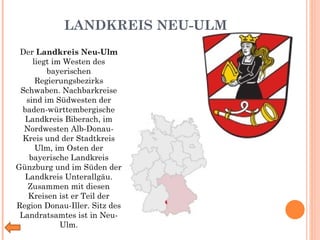 LANDKREIS NEU-ULM Der  Landkreis Neu-Ulm  liegt im Westen des bayerischen Regierungsbezirks Schwaben. Nachbarkreise sind im Südwesten der baden-württembergische Landkreis Biberach, im Nordwesten Alb-Donau-Kreis und der Stadtkreis Ulm, im Osten der bayerische Landkreis Günzburg und im Süden der Landkreis Unterallgäu. Zusammen mit diesen Kreisen ist er Teil der Region Donau-Iller. Sitz des Landratsamtes ist in Neu-Ulm. 