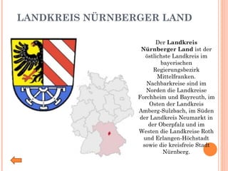 LANDKREIS NÜRNBERGER LAND Der  Landkreis Nürnberger Land  ist der östlichste Landkreis im bayerischen Regierungsbezirk Mittelfranken. Nachbarkreise sind im Norden die Landkreise Forchheim und Bayreuth, im Osten der Landkreis Amberg-Sulzbach, im Süden der Landkreis Neumarkt in der Oberpfalz und im Westen die Landkreise Roth und Erlangen-Höchstadt sowie die kreisfreie Stadt Nürnberg. 