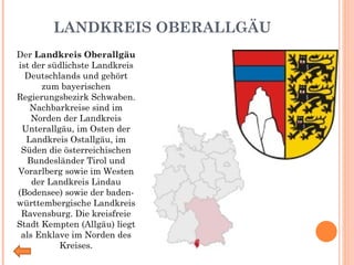 LANDKREIS OBERALLGÄU Der  Landkreis Oberallgäu  ist der südlichste Landkreis Deutschlands und gehört zum bayerischen Regierungsbezirk Schwaben. Nachbarkreise sind im Norden der Landkreis Unterallgäu, im Osten der Landkreis Ostallgäu, im Süden die österreichischen Bundesländer Tirol und Vorarlberg sowie im Westen der Landkreis Lindau (Bodensee) sowie der baden-württembergische Landkreis Ravensburg. Die kreisfreie Stadt Kempten (Allgäu) liegt als Enklave im Norden des Kreises. 