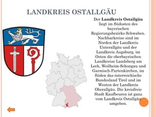 LANDKREIS OSTALLGÄU Der  Landkreis Ostallgäu  liegt im Südosten des bayerischen Regierungsbezirks Schwaben. Nachbarkreise sind im Norden der Landkreis Unterallgäu und der Landkreis Augsburg, im Osten die oberbayrischen Landkreise Landsberg am Lech, Weilheim-Schongau und Garmisch-Partenkirchen, im Süden das österreichische Bundesland Tirol und im Westen der Landkreis Oberallgäu. Die kreisfreie Stadt Kaufbeuren ist ganz vom Landkreis Ostallgäu umgeben. 